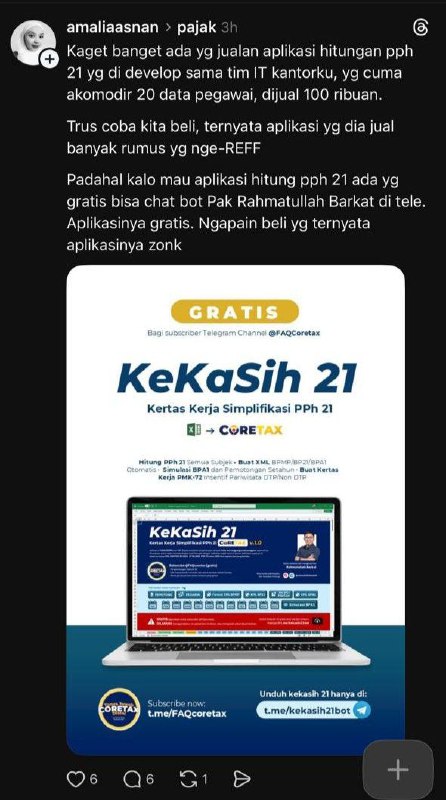 ​#Reminder #Refleksi #Kekasih21​Membaca ulasan teman-teman, rasanya campur aduk. Salah satunya testimoni dari rekan Amalia Asnan ini.Saya ikut prihatin mendengar kekecewaannya dengan tools berbayar. Di sisi lain, saya bersyukur file sederhana Kekasih 21 ini bisa menjadi solusi dan bermanfaat.​Jujur, tidak menyangka Kekasih 21 versi Coretax yang saya bagikan gratis di channel @FAQcoretax ini sudah diunduh lebih dari 5.000 kali. Terima kasih!​Niat saya hanya sekadar berbagi. Teringat pengalaman saat di helpdesk dulu, menjelaskan kewajiban PPh 21 tanpa alat bantu hitung rasanya memang cukup menantang. Karena itulah saya sisipkan berbagai contoh kasus di dalamnya, termsuk pdf panduan penggunaannya, agar bapak/ibu bisa belajar dan terus ingat dengan ketentuannya.​Bagi saya, Bapak/Ibu sekalianlah pahlawan sebenarnya: para pembuka lapangan kerja. Saya hanya ikut senang jika alat kecil ini bisa sedikit meringankan beban perpajakan usaha Anda.​Jika berkenan, saya mengajak rekan-rekan untuk mulai mencoba Kekasih 21 sejak awal tahun. Gunakan tidak hanya membantu menghitung, tapi juga pencatatan.Harapannya, agar Bapak/Ibu lebih tenang. Karena perhitungannya sudah saling terkoneksi, jadi jika nanti ada pegawai resign di tengah tahun atau saat rekap akhir tahun untuk BPA1, datanya sudah rapi dan siap pakai.Akhir kata. ​Silakan terus disebarkan, mumpung masih gratis! Hehe. Unduh Kekasih 21 hanya melalui:t.me/kekasih21botSekian. Semoga membantu dan terima kasih banyak atas kepercayaannyaSalam edukasi dan menginspirasi- Rahmatullah Barkat​--t.me/FAQcoretax